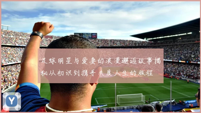 足球明星与爱妻的浪漫邂逅故事揭秘从初识到携手共度人生的旅程