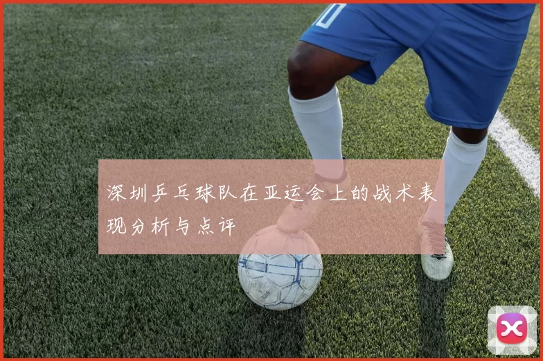深圳乒乓球队在亚运会上的战术表现分析与点评