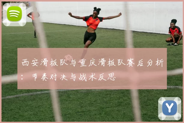 西安滑板队与重庆滑板队赛后分析：节奏对决与战术反思