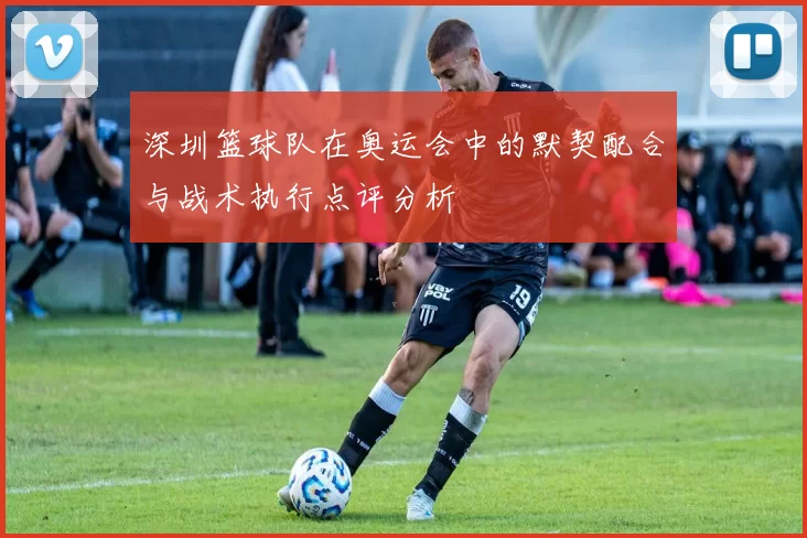 深圳篮球队在奥运会中的默契配合与战术执行点评分析