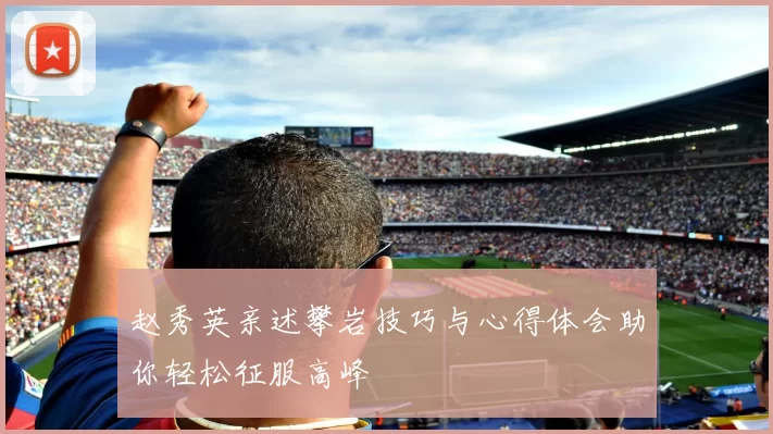 赵秀英亲述攀岩技巧与心得体会助你轻松征服高峰