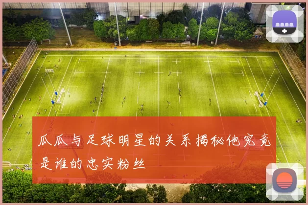 瓜瓜与足球明星的关系揭秘他究竟是谁的忠实粉丝