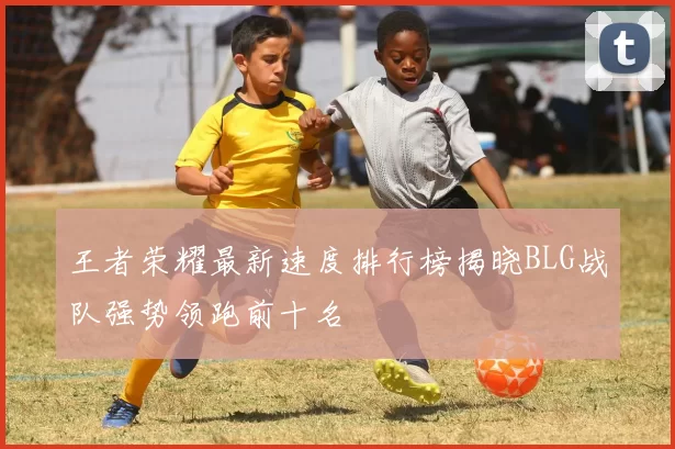 王者荣耀最新速度排行榜揭晓BLG战队强势领跑前十名