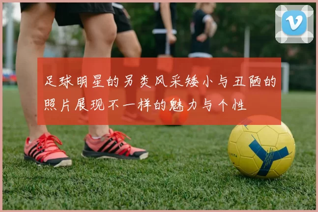 足球明星的另类风采矮小与丑陋的照片展现不一样的魅力与个性