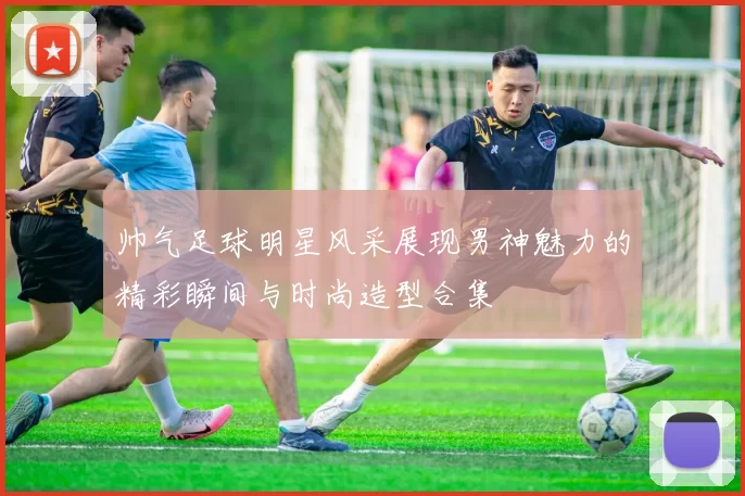 帅气足球明星风采展现男神魅力的精彩瞬间与时尚造型合集