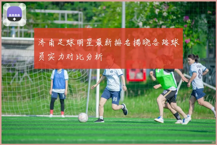 济南足球明星最新排名揭晓各路球员实力对比分析