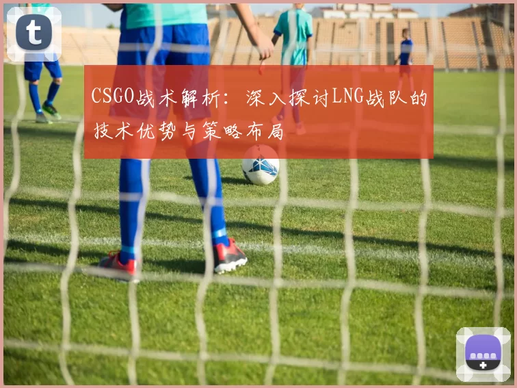 CSGO战术解析：深入探讨LNG战队的技术优势与策略布局