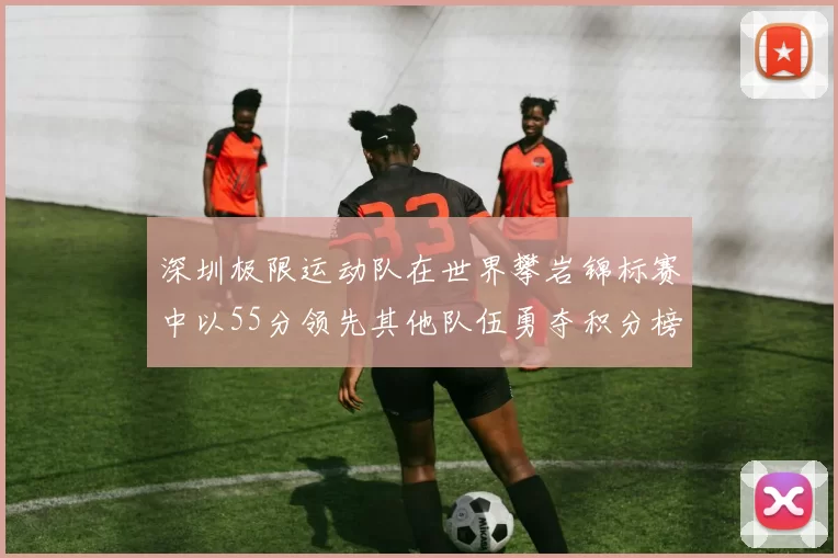 深圳极限运动队在世界攀岩锦标赛中以55分领先其他队伍勇夺积分榜首位