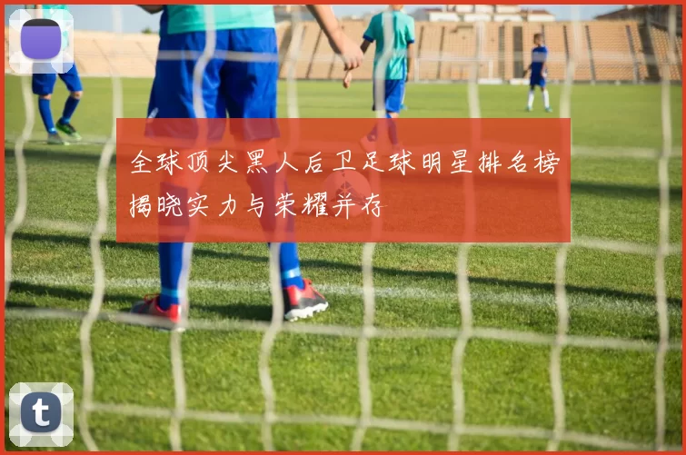 全球顶尖黑人后卫足球明星排名榜揭晓实力与荣耀并存