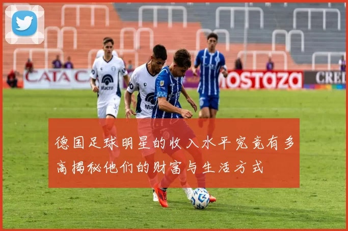 德国足球明星的收入水平究竟有多高揭秘他们的财富与生活方式
