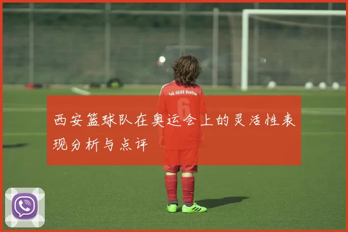 西安篮球队在奥运会上的灵活性表现分析与点评