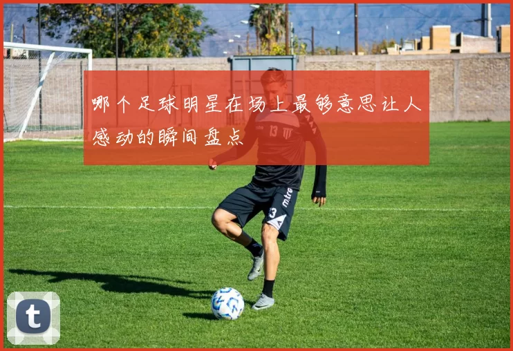哪个足球明星在场上最够意思让人感动的瞬间盘点