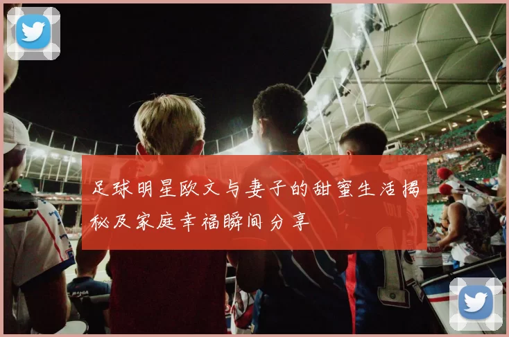 足球明星欧文与妻子的甜蜜生活揭秘及家庭幸福瞬间分享