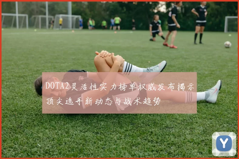 DOTA2灵活性实力榜单权威发布揭示顶尖选手新动态与战术趋势