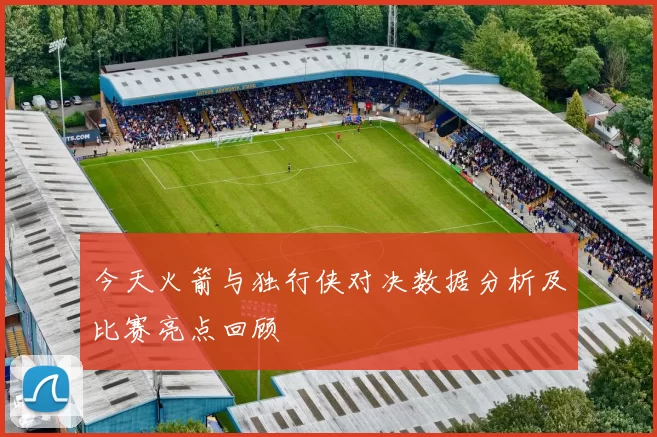 今天火箭与独行侠对决数据分析及比赛亮点回顾