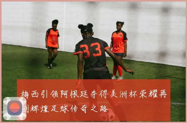 梅西引领阿根廷夺得美洲杯荣耀再创辉煌足球传奇之路