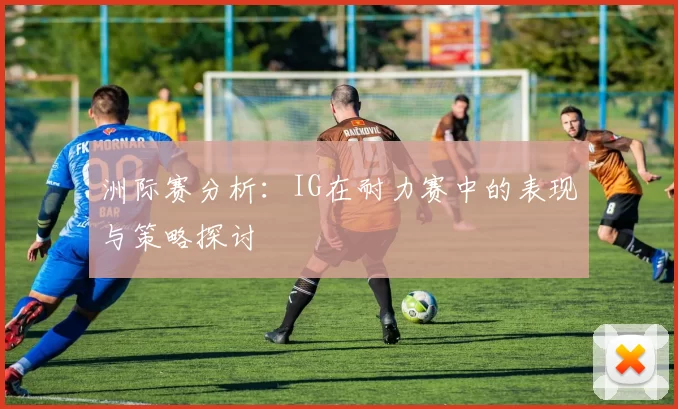 洲际赛分析：IG在耐力赛中的表现与策略探讨