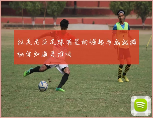 拉美尼亚足球明星的崛起与成就揭秘你知道是谁吗