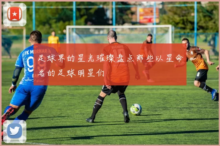 足球界的星光璀璨盘点那些以星命名的足球明星们
