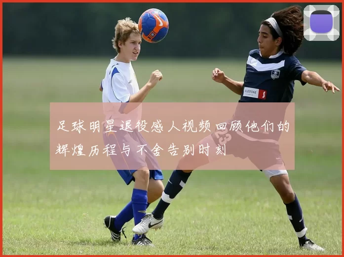 足球明星退役感人视频回顾他们的辉煌历程与不舍告别时刻