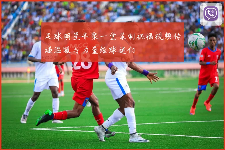 足球明星齐聚一堂录制祝福视频传递温暖与力量给球迷们