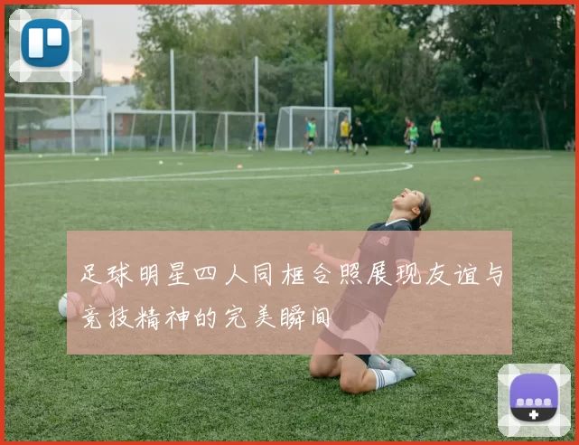 足球明星四人同框合照展现友谊与竞技精神的完美瞬间