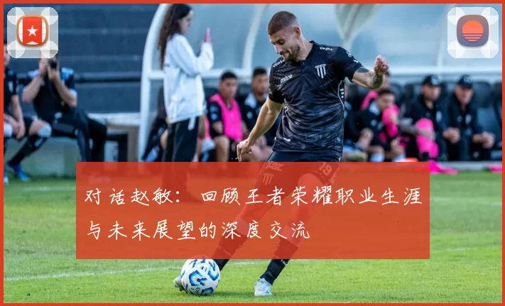对话赵敏：回顾王者荣耀职业生涯与未来展望的深度交流