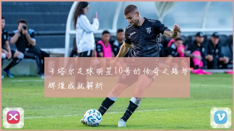 卡塔尔足球明星10号的传奇之路与辉煌成就解析