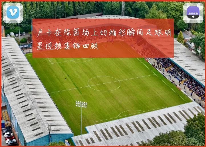 卢卡在绿茵场上的精彩瞬间足球明星视频集锦回顾