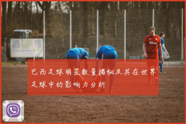 巴西足球明星数量揭秘及其在世界足球中的影响力分析