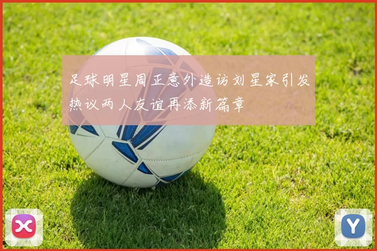 足球明星周正意外造访刘星家引发热议两人友谊再添新篇章