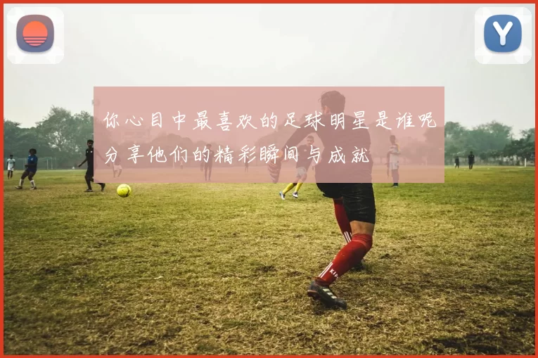 你心目中最喜欢的足球明星是谁呢分享他们的精彩瞬间与成就