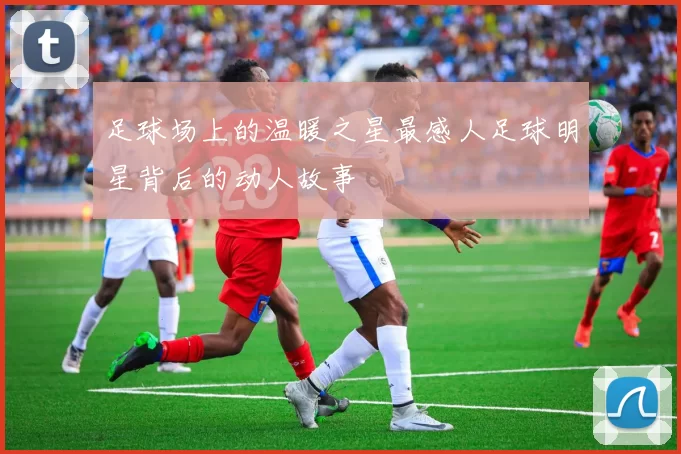 足球场上的温暖之星最感人足球明星背后的动人故事