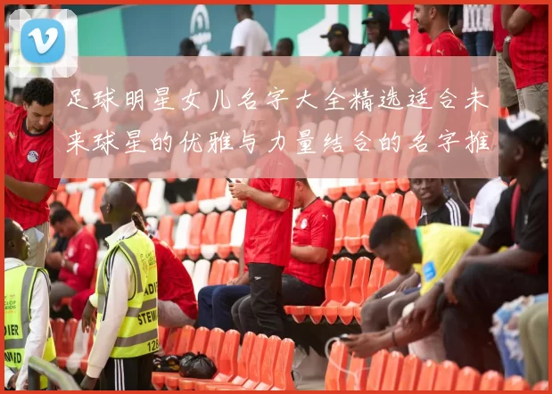 足球明星女儿名字大全精选适合未来球星的优雅与力量结合的名字推荐