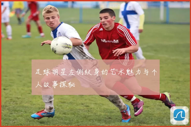 足球明星左侧纹身的艺术魅力与个人故事探秘