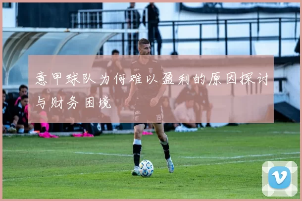 意甲球队为何难以盈利的原因探讨与财务困境
