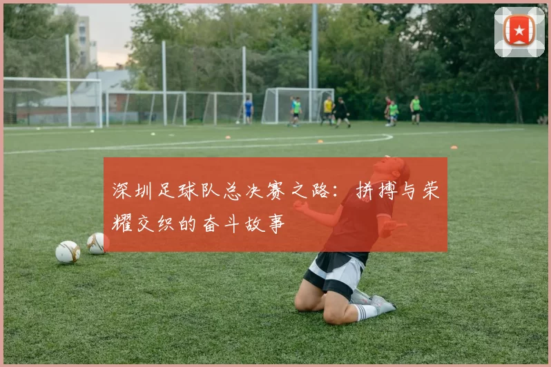 深圳足球队总决赛之路：拼搏与荣耀交织的奋斗故事