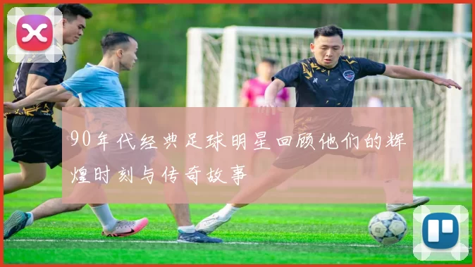 90年代经典足球明星回顾他们的辉煌时刻与传奇故事