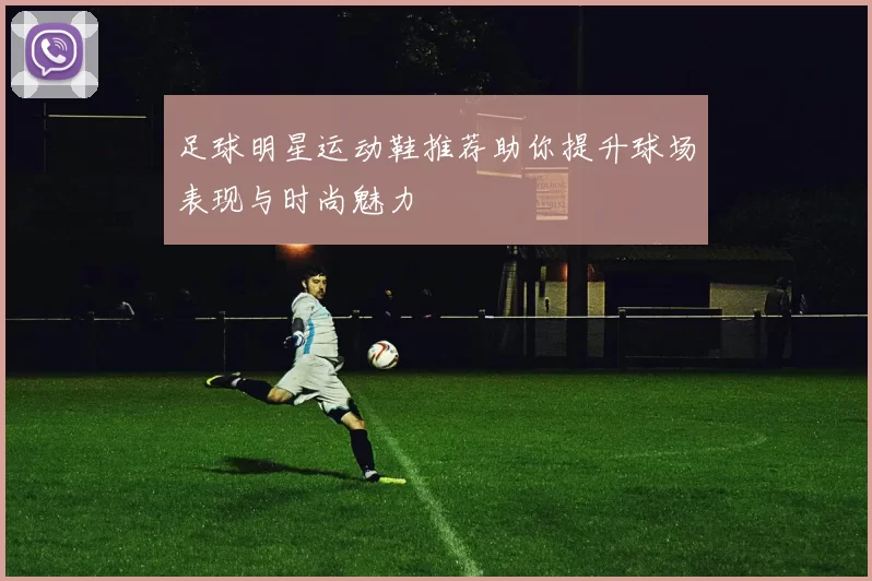 足球明星运动鞋推荐助你提升球场表现与时尚魅力