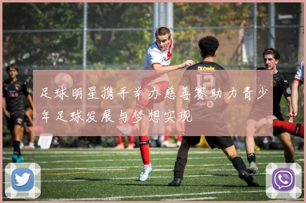 足球明星携手举办慈善赛助力青少年足球发展与梦想实现