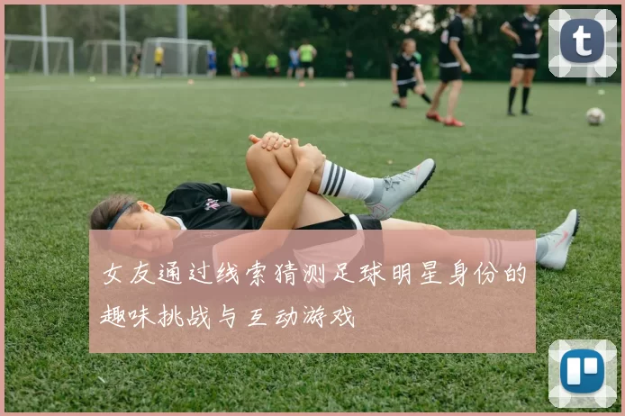 女友通过线索猜测足球明星身份的趣味挑战与互动游戏