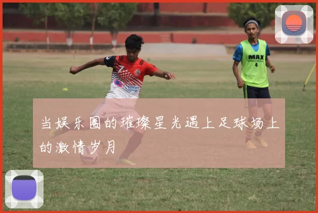 当娱乐圈的璀璨星光遇上足球场上的激情岁月