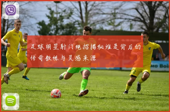足球明星射门绝招揭秘谁是背后的传奇教练与灵感来源