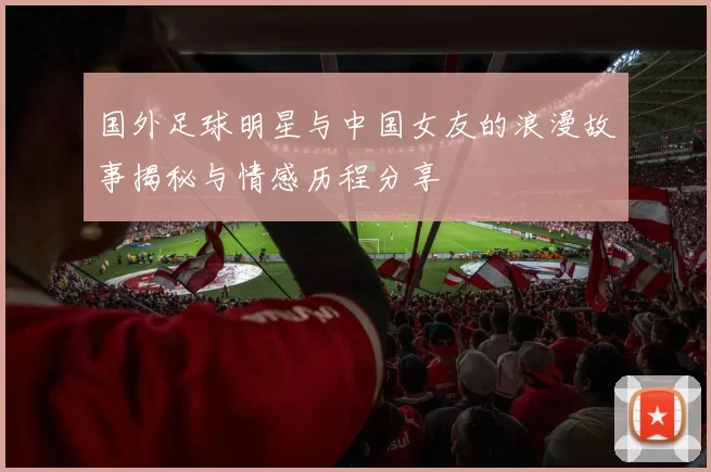 国外足球明星与中国女友的浪漫故事揭秘与情感历程分享