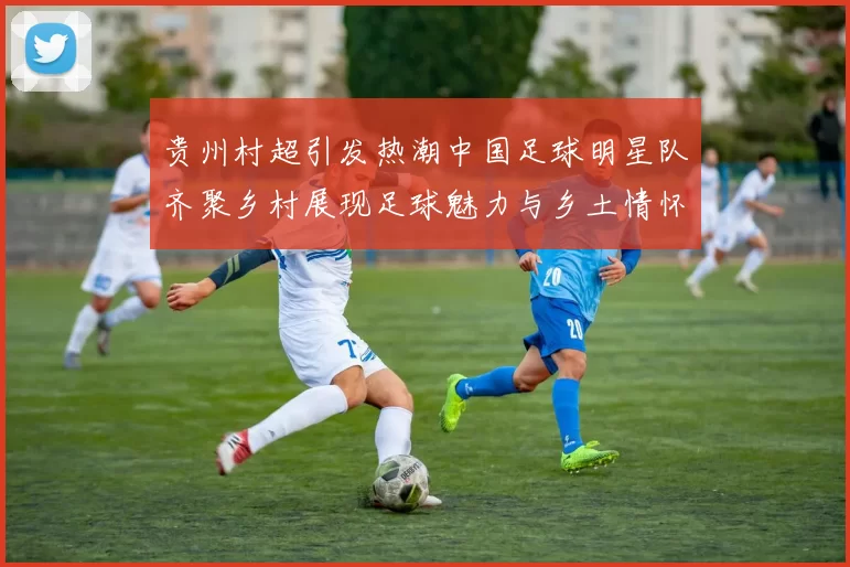 贵州村超引发热潮中国足球明星队齐聚乡村展现足球魅力与乡土情怀