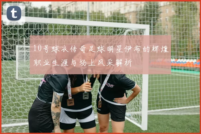 10号球衣传奇足球明星伊布的辉煌职业生涯与场上风采解析