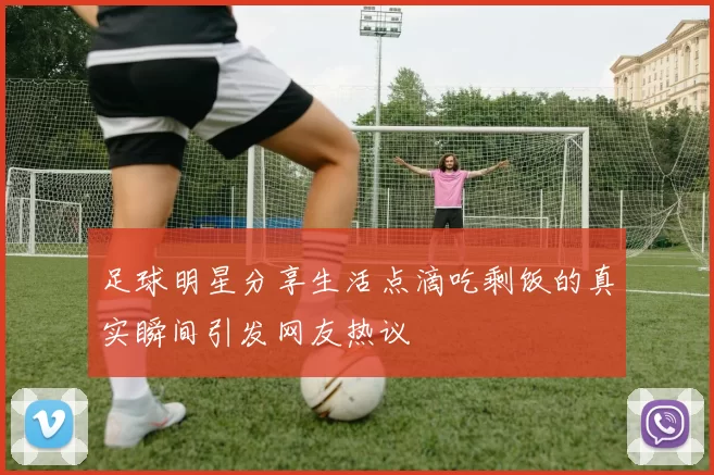 足球明星分享生活点滴吃剩饭的真实瞬间引发网友热议