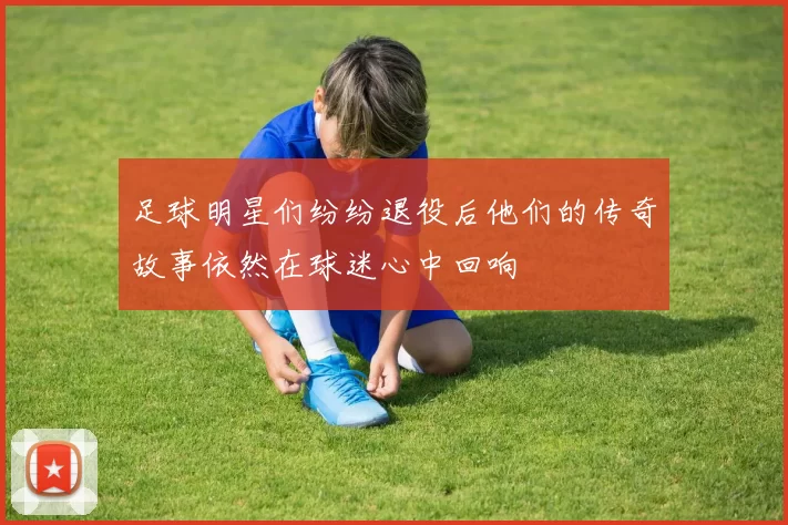 足球明星们纷纷退役后他们的传奇故事依然在球迷心中回响