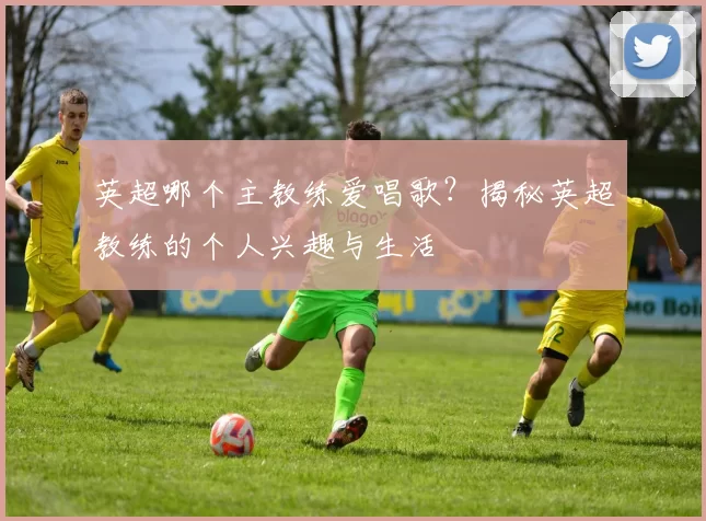 英超哪个主教练爱唱歌？揭秘英超教练的个人兴趣与生活