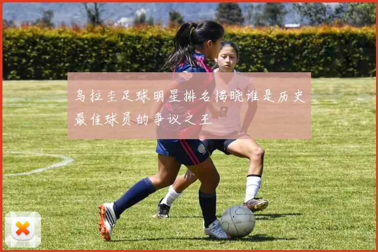 乌拉圭足球明星排名揭晓谁是历史最佳球员的争议之王